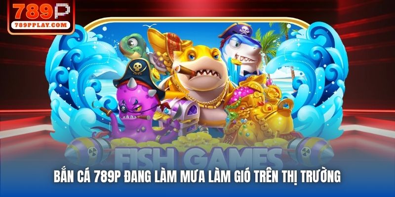 Bắn Cá 789P đang làm mưa làm gió trên thị trường